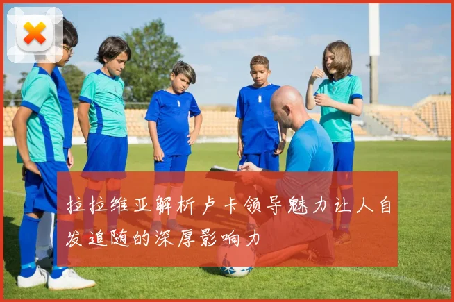 拉拉维亚解析卢卡领导魅力让人自发追随的深厚影响力