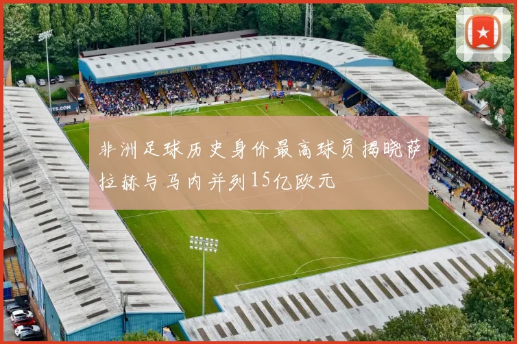 非洲足球历史身价最高球员揭晓萨拉赫与马内并列15亿欧元