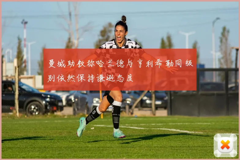 曼城助教称哈兰德与亨利希勒同级别依然保持谦逊态度