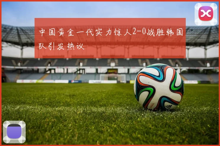 中国黄金一代实力惊人2-0战胜韩国队引发热议