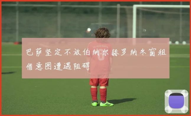 巴萨坚定不放伯纳尔赫罗纳冬窗租借意图遭遇阻碍