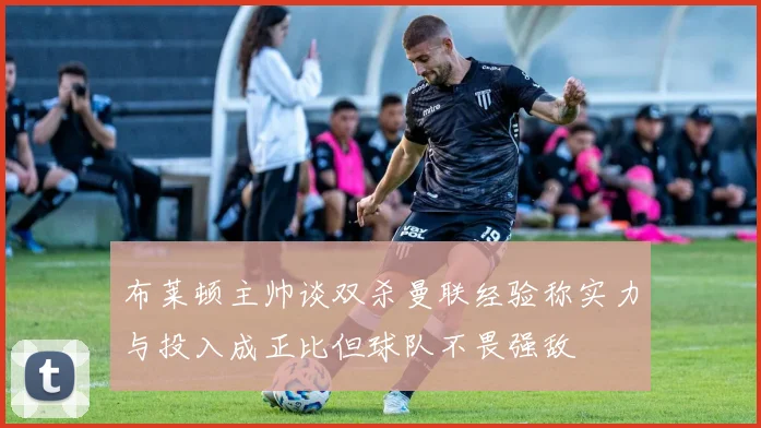 布莱顿主帅谈双杀曼联经验称实力与投入成正比但球队不畏强敌