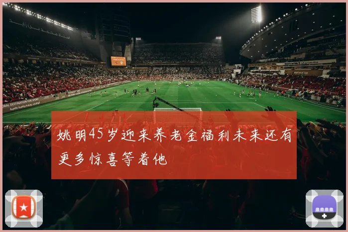姚明45岁迎来养老金福利未来还有更多惊喜等着他