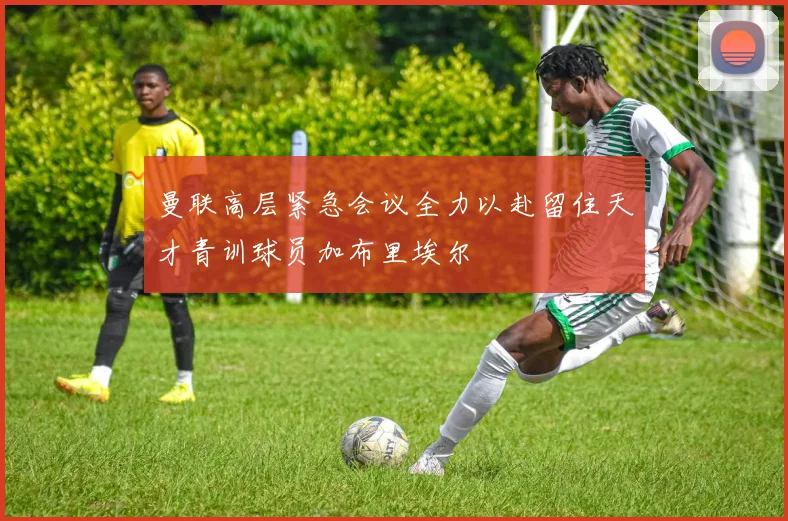 曼联高层紧急会议全力以赴留住天才青训球员加布里埃尔