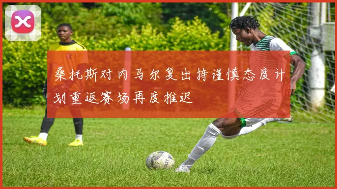 桑托斯对内马尔复出持谨慎态度计划重返赛场再度推迟