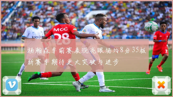 杨瀚森季前赛表现亮眼场均8分35板新赛季期待更大突破与进步