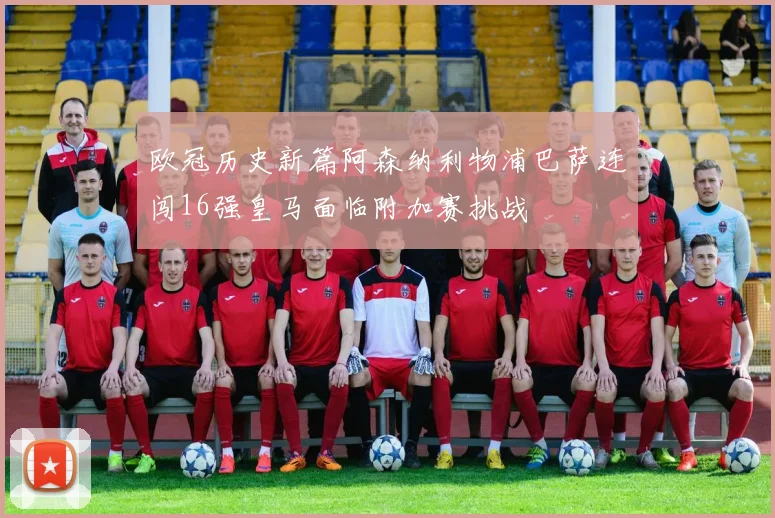 欧冠历史新篇阿森纳利物浦巴萨连闯16强皇马面临附加赛挑战